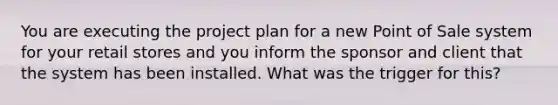 You are executing the project plan for a new Point of Sale system for your retail stores and you inform the sponsor and client that the system has been installed. What was the trigger for this?