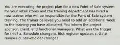 You are executing the project plan for a new Point of Sale system for your retail stores and the training department has hired a new trainer who will be responsible for the Point of Sale system training. The trainer believes you need to add an additional week to the training you have allocated. You inform the project sponsor, client, and functional managers. What was the trigger for this? a. Schedule change b. Risk register updates c. Gate reviews d. Stakeholder changes