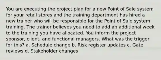 You are executing the project plan for a new Point of Sale system for your retail stores and the training department has hired a new trainer who will be responsible for the Point of Sale system training. The trainer believes you need to add an additional week to the training you have allocated. You inform the project sponsor, client, and functional managers. What was the trigger for this? a. Schedule change b. Risk register updates c. Gate reviews d. Stakeholder changes