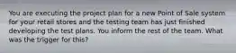 You are executing the project plan for a new Point of Sale system for your retail stores and the testing team has just finished developing the test plans. You inform the rest of the team. What was the trigger for this?