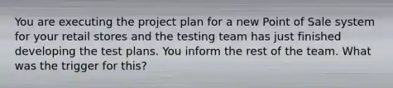 You are executing the project plan for a new Point of Sale system for your retail stores and the testing team has just finished developing the test plans. You inform the rest of the team. What was the trigger for this?