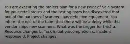 You are executing the project plan for a new Point of Sale system for your retail stores and the testing team has discovered that one of the batches of scanners has defective equipment. You inform the rest of the team that there will be a delay while the vendor ships new scanners. What was the trigger for this? a. Resource changes b. Task initiation/completion c. Incident response d. Project changes