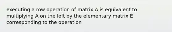 executing a row operation of matrix A is equivalent to multiplying A on the left by the elementary matrix E corresponding to the operation