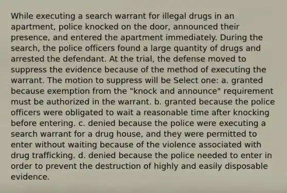 While executing a search warrant for illegal drugs in an apartment, police knocked on the door, announced their presence, and entered the apartment immediately. During the search, the police officers found a large quantity of drugs and arrested the defendant. At the trial, the defense moved to suppress the evidence because of the method of executing the warrant. The motion to suppress will be Select one: a. granted because exemption from the "knock and announce" requirement must be authorized in the warrant. b. granted because the police officers were obligated to wait a reasonable time after knocking before entering. c. denied because the police were executing a search warrant for a drug house, and they were permitted to enter without waiting because of the violence associated with drug trafficking. d. denied because the police needed to enter in order to prevent the destruction of highly and easily disposable evidence.