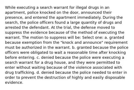 While executing a search warrant for illegal drugs in an apartment, police knocked on the door, announced their presence, and entered the apartment immediately. During the search, the police officers found a large quantity of drugs and arrested the defendant. At the trial, the defense moved to suppress the evidence because of the method of executing the warrant. The motion to suppress will be: Select one: a. granted because exemption from the "knock and announce" requirement must be authorized in the warrant. b. granted because the police officers were obligated to wait a reasonable time after knocking before entering. c. denied because the police were executing a search warrant for a drug house, and they were permitted to enter without waiting because of the violence associated with drug trafficking. d. denied because the police needed to enter in order to prevent the destruction of highly and easily disposable evidence.