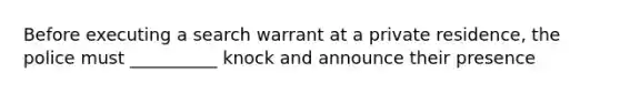 Before executing a search warrant at a private residence, the police must __________ knock and announce their presence