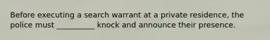 Before executing a search warrant at a private residence, the police must __________ knock and announce their presence.