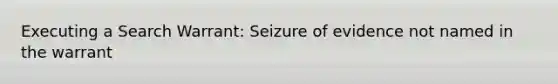 Executing a Search Warrant: Seizure of evidence not named in the warrant