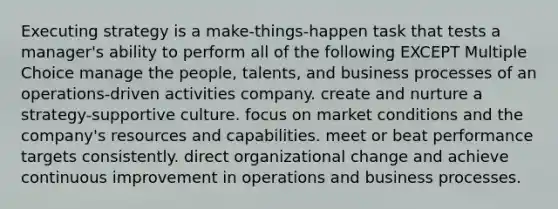 Executing strategy is a make-things-happen task that tests a manager's ability to perform all of the following EXCEPT Multiple Choice manage the people, talents, and business processes of an operations-driven activities company. create and nurture a strategy-supportive culture. focus on market conditions and the company's resources and capabilities. meet or beat performance targets consistently. direct <a href='https://www.questionai.com/knowledge/kAsnwON6kW-organizational-change' class='anchor-knowledge'>organizational change</a> and achieve <a href='https://www.questionai.com/knowledge/k06RvYjkS3-continuous-improvement' class='anchor-knowledge'>continuous improvement</a> in operations and business processes.