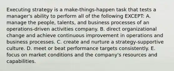 Executing strategy is a make-things-happen task that tests a manager's ability to perform all of the following EXCEPT: A. manage the people, talents, and business processes of an operations-driven activities company. B. direct organizational change and achieve continuous improvement in operations and business processes. C. create and nurture a strategy-supportive culture. D. meet or beat performance targets consistently. E. focus on market conditions and the company's resources and capabilities.