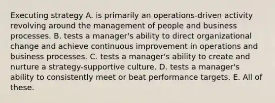 Executing strategy A. is primarily an operations-driven activity revolving around the management of people and business processes. B. tests a manager's ability to direct organizational change and achieve continuous improvement in operations and business processes. C. tests a manager's ability to create and nurture a strategy-supportive culture. D. tests a manager's ability to consistently meet or beat performance targets. E. All of these.