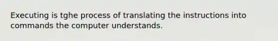 Executing is tghe process of translating the instructions into commands the computer understands.