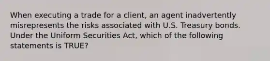 When executing a trade for a client, an agent inadvertently misrepresents the risks associated with U.S. Treasury bonds. Under the Uniform Securities Act, which of the following statements is TRUE?