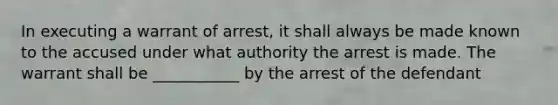 In executing a warrant of arrest, it shall always be made known to the accused under what authority the arrest is made. The warrant shall be ___________ by the arrest of the defendant