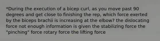 *During the execution of a bicep curl, as you move past 90 degrees and get close to finishing the rep, which force exerted by the biceps brachii is increasing at the elbow? the dislocating force not enough information is given the stabilizing force the "pinching" force rotary force the lifting force