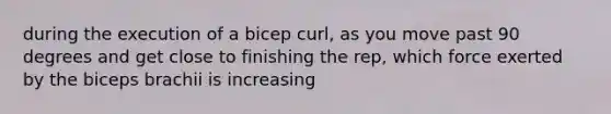 during the execution of a bicep curl, as you move past 90 degrees and get close to finishing the rep, which force exerted by the biceps brachii is increasing