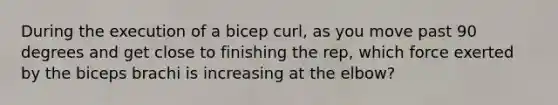 During the execution of a bicep curl, as you move past 90 degrees and get close to finishing the rep, which force exerted by the biceps brachi is increasing at the elbow?