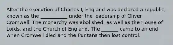 After the execution of Charles I, England was declared a republic, known as the ___________ under the leadership of Oliver Cromwell. The monarchy was abolished, as well as the House of Lords, and the Church of England. The _______ came to an end when Cromwell died and the Puritans then lost control.