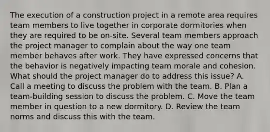 The execution of a construction project in a remote area requires team members to live together in corporate dormitories when they are required to be on-site. Several team members approach the project manager to complain about the way one team member behaves after work. They have expressed concerns that the behavior is negatively impacting team morale and cohesion. What should the project manager do to address this issue? A. Call a meeting to discuss the problem with the team. B. Plan a team-building session to discuss the problem. C. Move the team member in question to a new dormitory. D. Review the team norms and discuss this with the team.