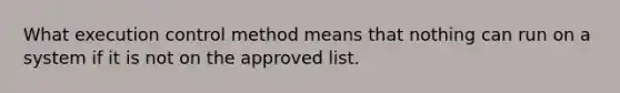 What execution control method means that nothing can run on a system if it is not on the approved list.