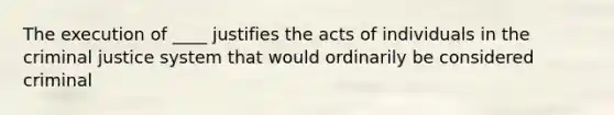 The execution of ____ justifies the acts of individuals in the criminal justice system that would ordinarily be considered criminal