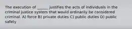 The execution of ______ justifies the acts of individuals in the criminal justice system that would ordinarily be considered criminal. A) force B) private duties C) public duties D) public safety