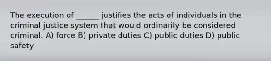 The execution of ______ justifies the acts of individuals in the criminal justice system that would ordinarily be considered criminal. A) force B) private duties C) public duties D) public safety