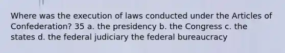 Where was the execution of laws conducted under the Articles of Confederation? 35 a. the presidency b. the Congress c. the states d. the federal judiciary the federal bureaucracy