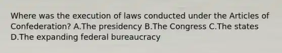 Where was the execution of laws conducted under the Articles of Confederation? A.The presidency B.The Congress C.The states D.The expanding federal bureaucracy