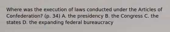 Where was the execution of laws conducted under the Articles of Confederation? (p. 34) A. the presidency B. the Congress C. the states D. the expanding federal bureaucracy