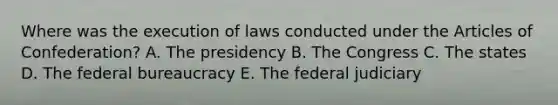 Where was the execution of laws conducted under <a href='https://www.questionai.com/knowledge/k5NDraRCFC-the-articles-of-confederation' class='anchor-knowledge'>the articles of confederation</a>? A. The presidency B. The Congress C. The states D. The <a href='https://www.questionai.com/knowledge/kG5wfBy9o6-federal-bureaucracy' class='anchor-knowledge'>federal bureaucracy</a> E. The federal judiciary