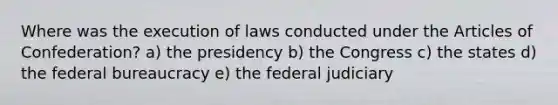 Where was the execution of laws conducted under <a href='https://www.questionai.com/knowledge/k5NDraRCFC-the-articles-of-confederation' class='anchor-knowledge'>the articles of confederation</a>? a) the presidency b) the Congress c) the states d) the federal bureaucracy e) the federal judiciary