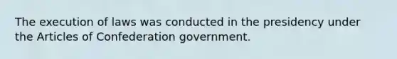 The execution of laws was conducted in the presidency under the Articles of Confederation government.