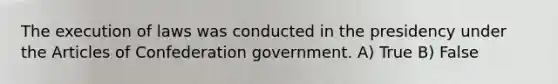 The execution of laws was conducted in the presidency under the Articles of Confederation government. A) True B) False