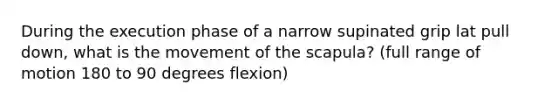 During the execution phase of a narrow supinated grip lat pull down, what is the movement of the scapula? (full range of motion 180 to 90 degrees flexion)