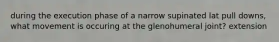 during the execution phase of a narrow supinated lat pull downs, what movement is occuring at the glenohumeral joint? extension