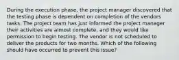 During the execution phase, the project manager discovered that the testing phase is dependent on completion of the vendors tasks. The project team has just informed the project manager their activities are almost complete, and they would like permission to begin testing. The vendor is not scheduled to deliver the products for two months. Which of the following should have occurred to prevent this issue?