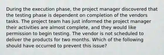 During the execution phase, the project manager discovered that the testing phase is dependent on completion of the vendors tasks. The project team has just informed the project manager their activities are almost complete, and they would like permission to begin testing. The vendor is not scheduled to deliver the products for two months. Which of the following should have occurred to prevent this issue?