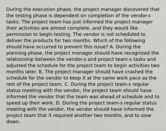 During the execution phase, the project manager discovered that the testing phase is dependent on completion of the vendor-s tasks. The project team has just informed the project manager their activities are almost complete, and they would like permission to begin testing. The vendor is not scheduled to deliver the products for two months. Which of the following should have occurred to prevent this issue? A. During the planning phase, the project manager should have recognized the relationship between the vendor-s and project team-s tasks and adjusted the schedule for the project team to begin activities two months later. B. The project manager should have crashed the schedule for the vendor to keep it at the same work pace as the rest of the project team. C. During the project team-s regular status meeting with the vendor, the project team should have informed the vendor that the team was ahead of schedule and to speed up their work. D. During the project team-s regular status meeting with the vendor, the vendor should have informed the project team that it required another two months, and to slow down.