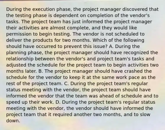 During the execution phase, the project manager discovered that the testing phase is dependent on completion of the vendor's tasks. The project team has just informed the project manager their activities are almost complete, and they would like permission to begin testing. The vendor is not scheduled to deliver the products for two months. Which of the following should have occurred to prevent this issue? A. During the planning phase, the project manager should have recognized the relationship between the vendor's and project team's tasks and adjusted the schedule for the project team to begin activities two months later. B. The project manager should have crashed the schedule for the vendor to keep it at the same work pace as the rest of the project team. C. During the project team's regular status meeting with the vendor, the project team should have informed the vendor that the team was ahead of schedule and to speed up their work. D. During the project team's regular status meeting with the vendor, the vendor should have informed the project team that it required another two months, and to slow down.