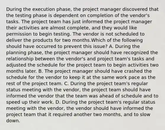 During the execution phase, the project manager discovered that the testing phase is dependent on completion of the vendor's tasks. The project team has just informed the project manager their activities are almost complete, and they would like permission to begin testing. The vendor is not scheduled to deliver the products for two months.Which of the following should have occurred to prevent this issue? A. During the planning phase, the project manager should have recognized the relationship between the vendor's and project team's tasks and adjusted the schedule for the project team to begin activities two months later. B. The project manager should have crashed the schedule for the vendor to keep it at the same work pace as the rest of the project team. C. During the project team's regular status meeting with the vendor, the project team should have informed the vendor that the team was ahead of schedule and to speed up their work. D. During the project team's regular status meeting with the vendor, the vendor should have informed the project team that it required another two months, and to slow down.