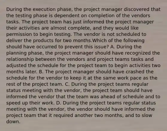 During the execution phase, the project manager discovered that the testing phase is dependent on completion of the vendors tasks. The project team has just informed the project manager their activities are almost complete, and they would like permission to begin testing. The vendor is not scheduled to deliver the products for two months.Which of the following should have occurred to prevent this issue? A. During the planning phase, the project manager should have recognized the relationship between the vendors and project teams tasks and adjusted the schedule for the project team to begin activities two months later. B. The project manager should have crashed the schedule for the vendor to keep it at the same work pace as the rest of the project team. C. During the project teams regular status meeting with the vendor, the project team should have informed the vendor that the team was ahead of schedule and to speed up their work. D. During the project teams regular status meeting with the vendor, the vendor should have informed the project team that it required another two months, and to slow down.