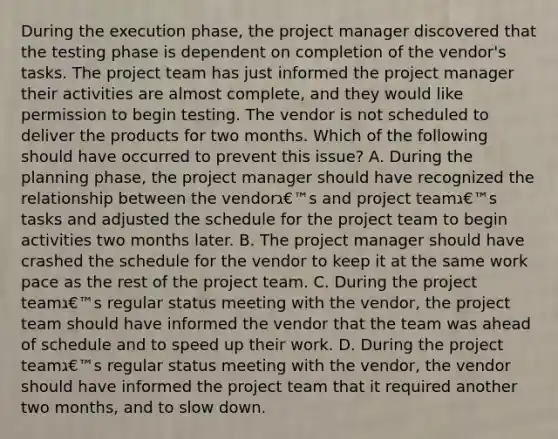 During the execution phase, the project manager discovered that the testing phase is dependent on completion of the vendor's tasks. The project team has just informed the project manager their activities are almost complete, and they would like permission to begin testing. The vendor is not scheduled to deliver the products for two months. Which of the following should have occurred to prevent this issue? A. During the planning phase, the project manager should have recognized the relationship between the vendorג€™s and project teamג€™s tasks and adjusted the schedule for the project team to begin activities two months later. B. The project manager should have crashed the schedule for the vendor to keep it at the same work pace as the rest of the project team. C. During the project teamג€™s regular status meeting with the vendor, the project team should have informed the vendor that the team was ahead of schedule and to speed up their work. D. During the project teamג€™s regular status meeting with the vendor, the vendor should have informed the project team that it required another two months, and to slow down.