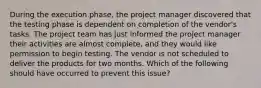 During the execution phase, the project manager discovered that the testing phase is dependent on completion of the vendor's tasks. The project team has just informed the project manager their activities are almost complete, and they would like permission to begin testing. The vendor is not scheduled to deliver the products for two months. Which of the following should have occurred to prevent this issue?