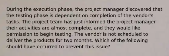 During the execution phase, the project manager discovered that the testing phase is dependent on completion of the vendor's tasks. The project team has just informed the project manager their activities are almost complete, and they would like permission to begin testing. The vendor is not scheduled to deliver the products for two months. Which of the following should have occurred to prevent this issue?