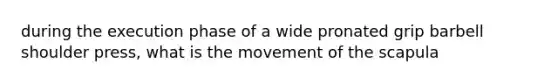 during the execution phase of a wide pronated grip barbell shoulder press, what is the movement of the scapula