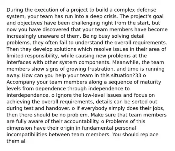 During the execution of a project to build a complex defense system, your team has run into a deep crisis. The project's goal and objectives have been challenging right from the start, but now you have discovered that your team members have become increasingly unaware of them. Being busy solving detail problems, they often fail to understand the overall requirements. Then they develop solutions which resolve issues in their area of limited responsibility, while causing new problems at the interfaces with other system components. Meanwhile, the team members show signs of growing frustration, and time is running away. How can you help your team in this situation?33 o Accompany your team members along a sequence of maturity levels from dependence through independence to interdependence. o Ignore the low-level issues and focus on achieving the overall requirements, details can be sorted out during test and handover. o If everybody simply does their jobs, then there should be no problem. Make sure that team members are fully aware of their accountability. o Problems of this dimension have their origin in fundamental personal incompatibilities between team members. You should replace them all