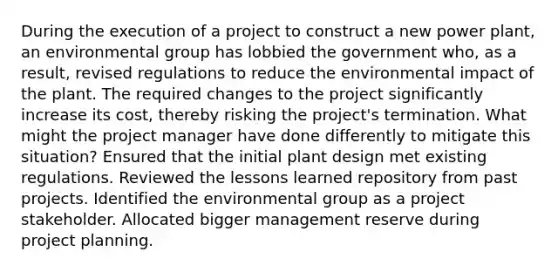 During the execution of a project to construct a new power plant, an environmental group has lobbied the government who, as a result, revised regulations to reduce the environmental impact of the plant. The required changes to the project significantly increase its cost, thereby risking the project's termination. What might the project manager have done differently to mitigate this situation? Ensured that the initial plant design met existing regulations. Reviewed the lessons learned repository from past projects. Identified the environmental group as a project stakeholder. Allocated bigger management reserve during project planning.