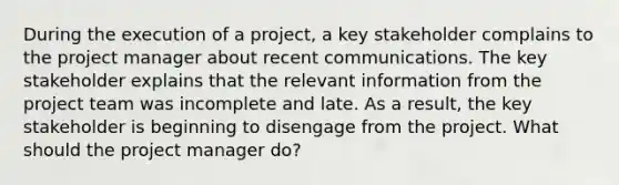 During the execution of a project, a key stakeholder complains to the project manager about recent communications. The key stakeholder explains that the relevant information from the project team was incomplete and late. As a result, the key stakeholder is beginning to disengage from the project. What should the project manager do?