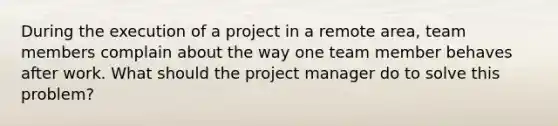 During the execution of a project in a remote area, team members complain about the way one team member behaves after work. What should the project manager do to solve this problem?